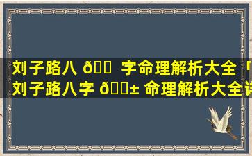刘子路八 🐠 字命理解析大全「刘子路八字 🐱 命理解析大全详解」